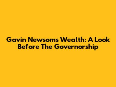 Gavin Newsom's Wealth: A Look Before The Governorship