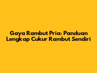 Gaya Rambut Pria: Panduan Lengkap Cukur Rambut Sendiri