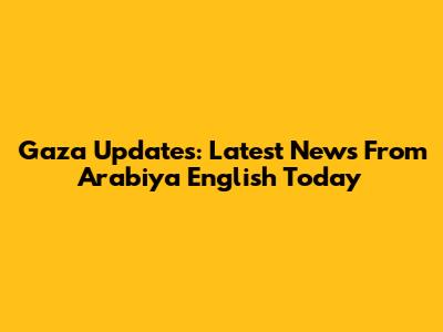 Gaza Updates: Latest News From Arabiya English Today