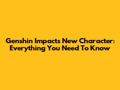 Genshin Impact's New Character: Everything You Need To Know