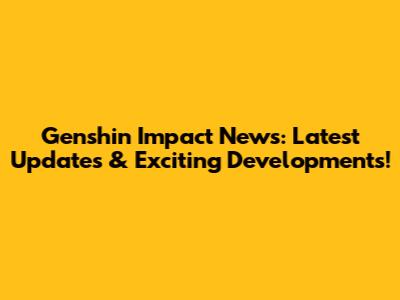 Genshin Impact News: Latest Updates & Exciting Developments!