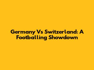 Germany Vs Switzerland: A Footballing Showdown