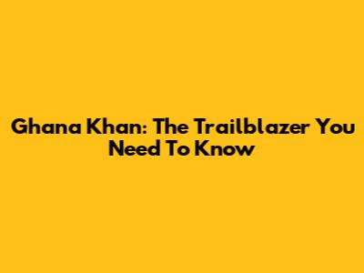 Ghana Khan: The Trailblazer You Need To Know