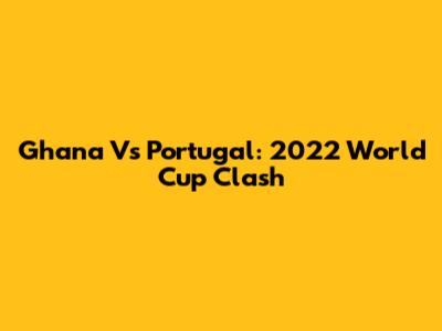 Ghana Vs Portugal: 2022 World Cup Clash