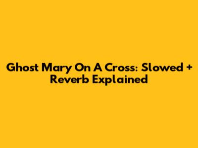 Ghost Mary On A Cross: Slowed + Reverb Explained