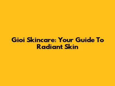 Gioi Skincare: Your Guide To Radiant Skin