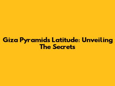 Giza Pyramids Latitude: Unveiling The Secrets