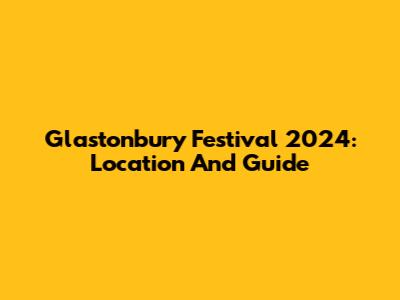 Glastonbury Festival 2024: Location And Guide