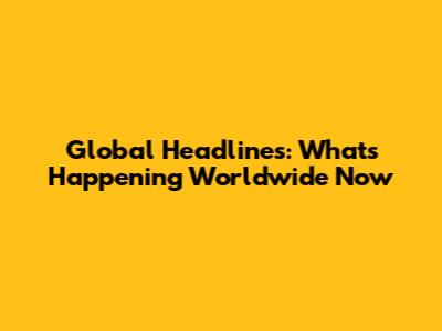 Global Headlines: What's Happening Worldwide Now