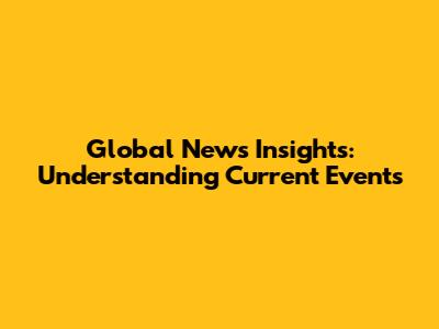 Global News Insights: Understanding Current Events