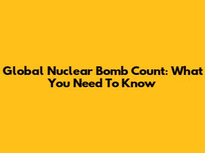 Global Nuclear Bomb Count: What You Need To Know