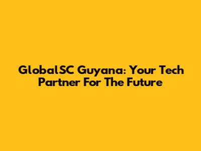 GlobalSC Guyana: Your Tech Partner For The Future