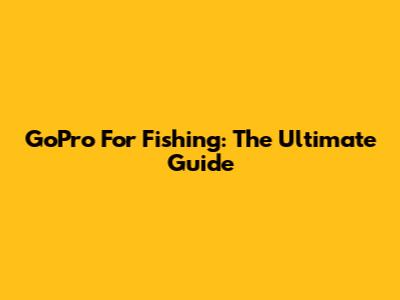 GoPro For Fishing: The Ultimate Guide