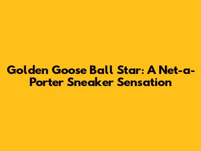 Golden Goose Ball Star: A Net-a-Porter Sneaker Sensation