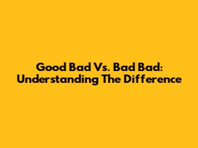 Good Bad Vs. Bad Bad: Understanding The Difference