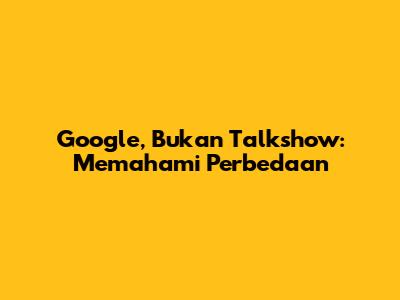 Google, Bukan Talkshow: Memahami Perbedaan