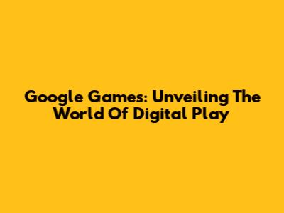 Google Games: Unveiling The World Of Digital Play