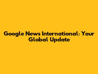 Google News International: Your Global Update