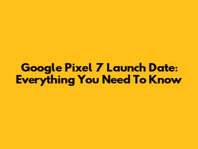 Google Pixel 7 Launch Date: Everything You Need To Know
