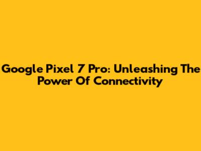 Google Pixel 7 Pro: Unleashing The Power Of Connectivity
