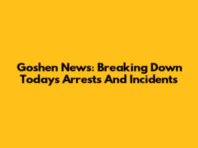 Goshen News: Breaking Down Today's Arrests And Incidents
