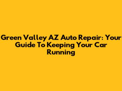 Green Valley AZ Auto Repair: Your Guide To Keeping Your Car Running