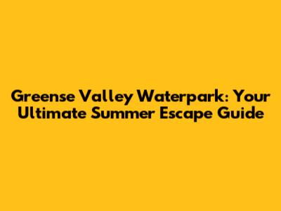 Greense Valley Waterpark: Your Ultimate Summer Escape Guide