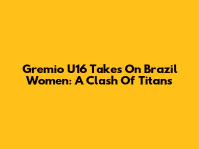 Gremio U16 Takes On Brazil Women: A Clash Of Titans