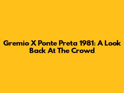 Gremio X Ponte Preta 1981: A Look Back At The Crowd