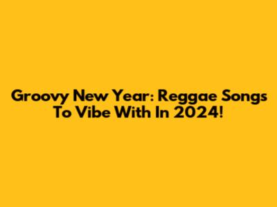Groovy New Year: Reggae Songs To Vibe With In 2024!