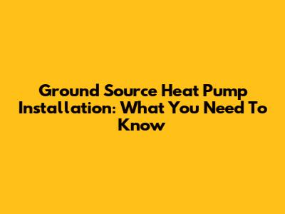 Ground Source Heat Pump Installation: What You Need To Know