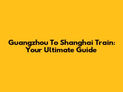 Guangzhou To Shanghai Train: Your Ultimate Guide