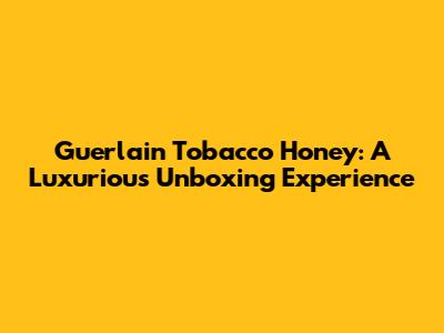 Guerlain Tobacco Honey: A Luxurious Unboxing Experience