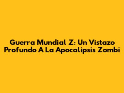 Guerra Mundial Z: Un Vistazo Profundo A La Apocalipsis Zombi