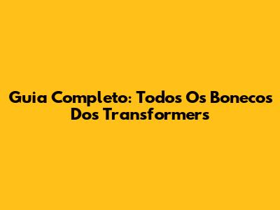 Guia Completo: Todos Os Bonecos Dos Transformers