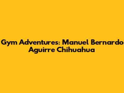 Gym Adventures: Manuel Bernardo Aguirre Chihuahua
