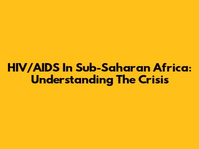 HIV/AIDS In Sub-Saharan Africa: Understanding The Crisis