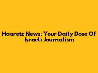 Haaretz News: Your Daily Dose Of Israeli Journalism