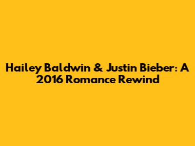 Hailey Baldwin & Justin Bieber: A 2016 Romance Rewind