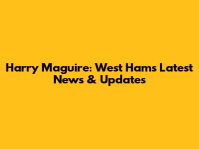 Harry Maguire: West Ham's Latest News & Updates