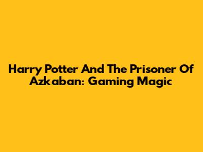 Harry Potter And The Prisoner Of Azkaban: Gaming Magic
