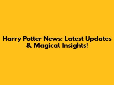 Harry Potter News: Latest Updates & Magical Insights!