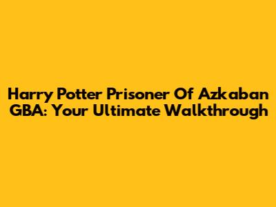 Harry Potter Prisoner Of Azkaban GBA: Your Ultimate Walkthrough