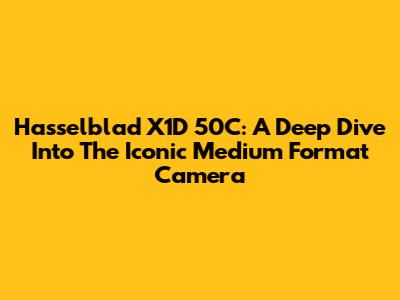 Hasselblad X1D 50C: A Deep Dive Into The Iconic Medium Format Camera