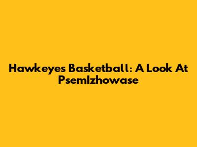 Hawkeyes Basketball: A Look At PsemIzhowase