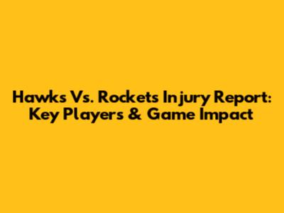 Hawks Vs. Rockets Injury Report: Key Players & Game Impact