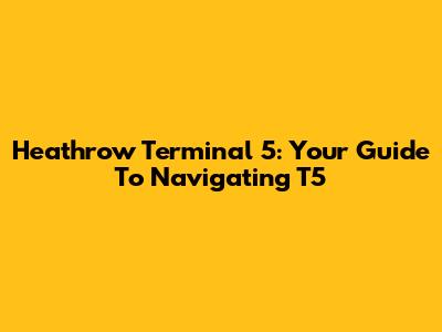 Heathrow Terminal 5: Your Guide To Navigating T5