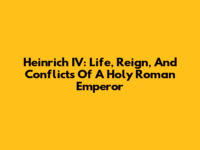 Heinrich IV: Life, Reign, And Conflicts Of A Holy Roman Emperor