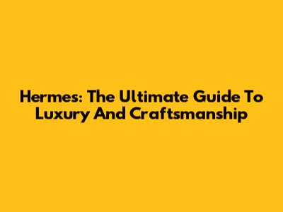 Hermes: The Ultimate Guide To Luxury And Craftsmanship