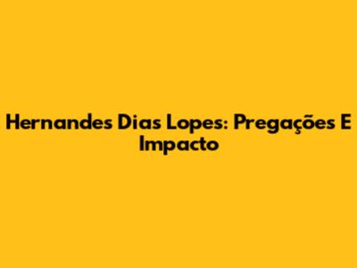 Hernandes Dias Lopes: Pregações E Impacto